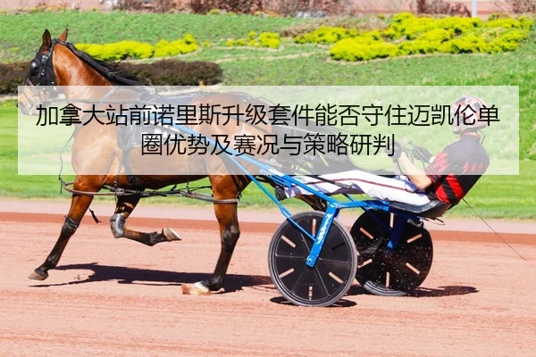 加拿大站前诺里斯升级套件能否守住迈凯伦单圈优势及赛况与策略研判