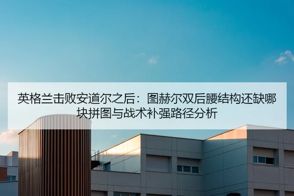 英格兰击败安道尔之后：图赫尔双后腰结构还缺哪块拼图与战术补强路径分析