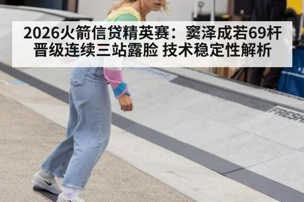 2026火箭信贷精英赛：窦泽成若69杆晋级连续三站露脸 技术稳定性解析