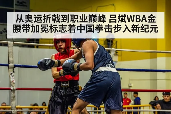 从奥运折戟到职业巅峰 吕斌WBA金腰带加冕标志着中国拳击步入新纪元